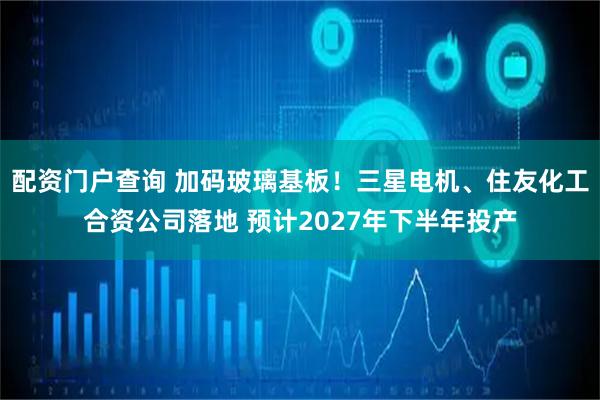 配资门户查询 加码玻璃基板！三星电机、住友化工合资公司落地 预计2027年下半年投产