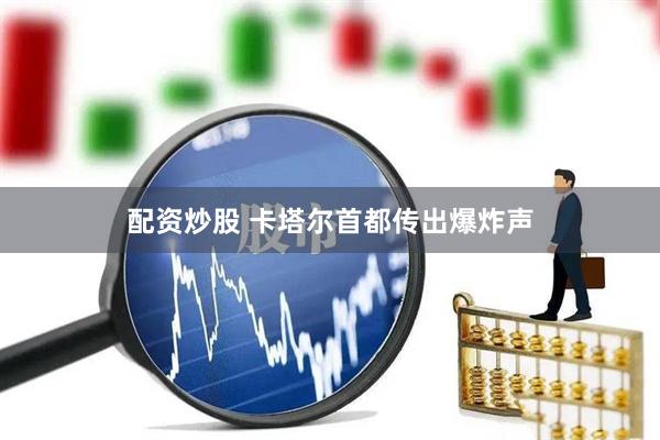 配资炒股 卡塔尔首都传出爆炸声