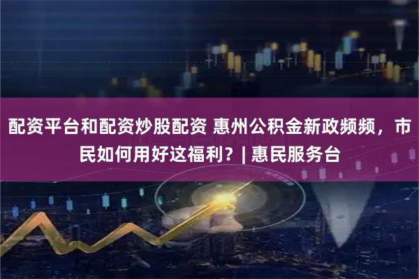 配资平台和配资炒股配资 惠州公积金新政频频，市民如何用好这福利？| 惠民服务台