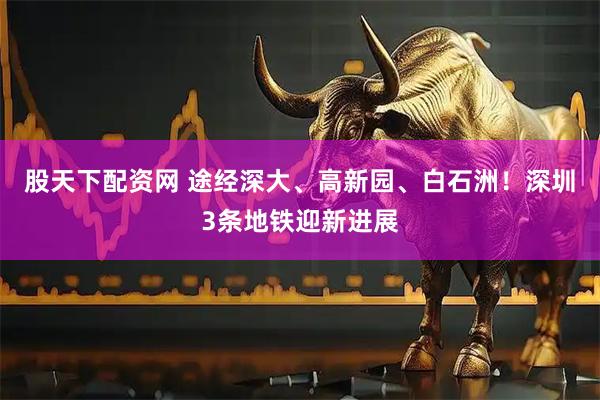 股天下配资网 途经深大、高新园、白石洲！深圳3条地铁迎新进展