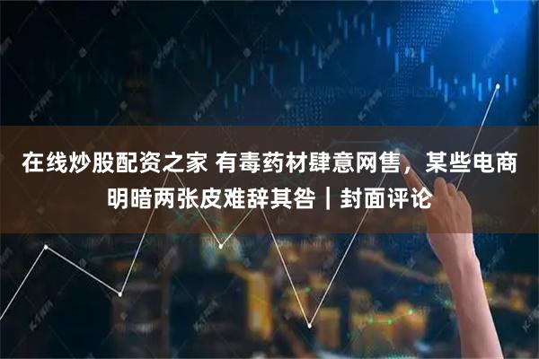 在线炒股配资之家 有毒药材肆意网售，某些电商明暗两张皮难辞其咎｜封面评论